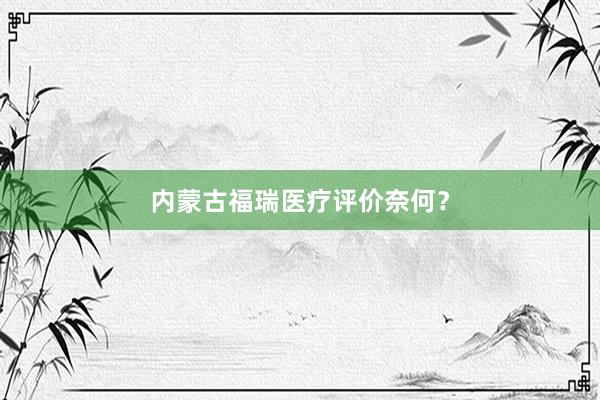 内蒙古福瑞医疗评价奈何？